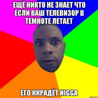 Ещё никто не знает что если ваш телевизор в темноте летает его ккрадёт Nigga