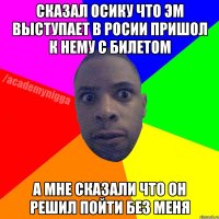 сказал осику что эм выступает в росии пришол к нему с билетом а мне сказали что он решил пойти без меня