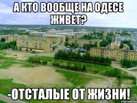 А кто вообще на одесе живет? -отсталые от жизни!