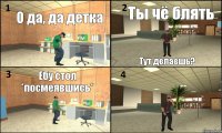 О да, да детка Ты чё блять Тут делаешь? Ебу стол *посмеявшись* 