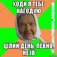 Ходи я тебе нагодую цілий день, певно, не їв