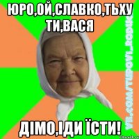 юро,ой,славко,тьху ти,вася дімо,іди їсти!