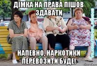 Дімка на права пішов здавати напевно, наркотики перевозити буде!