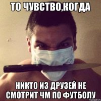 то чувство,когда никто из друзей не смотрит ЧМ по футболу