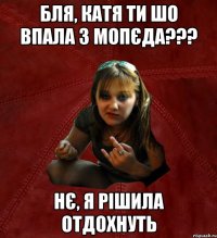 бля, Катя ти шо впала з мопєда??? нє, я рішила отдохнуть