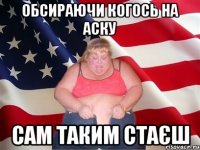 обсираючи когось на аску сам таким стаєш