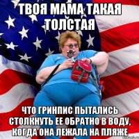 Твоя мама такая толстая что гринпис пытались столкнуть ее обратно в воду, когда она лежала на пляже