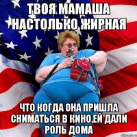 Твоя мамаша настолько жирная что когда она пришла сниматься в кино,ей дали роль дома