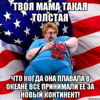 Твоя мама такая толстая что когда она плавала в океане все принимали ее за новый континент!