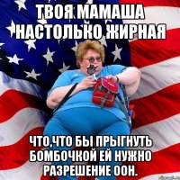 Твоя мамаша настолько жирная что,что бы прыгнуть бомбочкой ей нужно разрешение ООН.