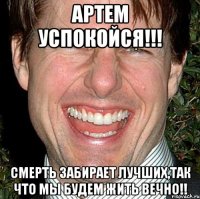 артем успокойся!!! смерть забирает лучших,так что мы будем жить вечно!!