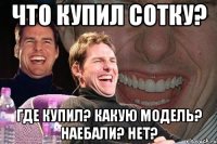 ЧТО КУПИЛ СОТКУ? ГДЕ КУПИЛ? КАКУЮ МОДЕЛЬ? НАЕБАЛИ? НЕТ?