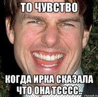 ТО чувство когда Ирка сказала что она тсссс..