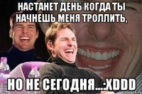 Настанет день когда ты начнешь меня троллить, Но не сегодня...:XDDD