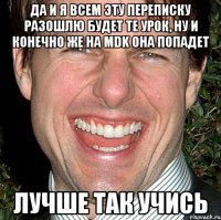 ДА И Я ВСЕМ ЭТУ ПЕРЕПИСКУ РАЗОШЛЮ БУДЕТ ТЕ УРОК, НУ И КОНЕЧНО ЖЕ НА MDK ОНА ПОПАДЕТ Лучше так учись