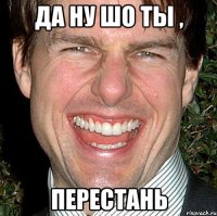 да ну шо ты , перестань