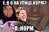 Е.:В 6 на улице,норм? В.:Норм.