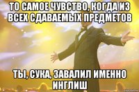 ТО САМОЕ ЧУВСТВО, КОГДА ИЗ ВСЕХ СДАВАЕМЫХ ПРЕДМЕТОВ ТЫ, СУКА, ЗАВАЛИЛ ИМЕННО ИНГЛИШ