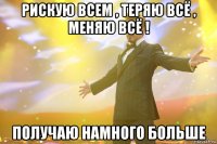 рискую всем , теряю всё , меняю всё ! Получаю намного больше