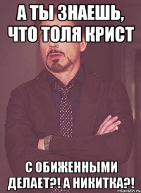 А ты знаешь, что Толя Крист С обиженными делает?! А Никитка?!