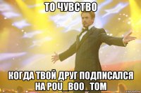 То чувство когда твой друг подписался на POU_BOO_TOM