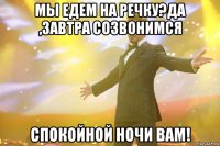 мы едем на речку?да ,завтра созвонимся спокойной ночи Вам!