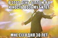 В ЭТОТ ДЕНЬ ТЕПЛОМ Я В ЮНОСТЬ ВОЗЬМУ БИЛЕТ МНЕ СЕГОДНЯ 30 ЛЕТ