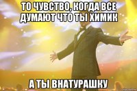 то чувство, когда все думают что ты химик а ты внатурашку