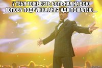 У тебя тоже есть больная на всю голову подружка Аня? Иди пожалею.... 