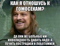 Как я отношусь к гомосекам? Да они же больные им инволидность давать надо. А лечить кострацией и лоботомией.