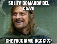 Solita domanda del cazzo Che facciamo oggi???