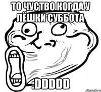 то чуство когда у лёшки суббота :DDDDD