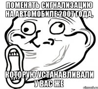 поменять сигнализацию на автомобиле 2007 года, которую устанавливали у Вас же