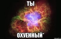 ТЫ ОХУЕННЫЙ*