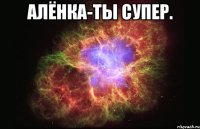 Алёнка-ты супер. 