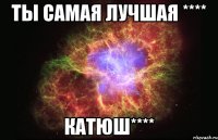 ты самая лучшая **** Катюш****