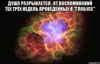 Душа разрывается , от воспоминаний тех трёх недель проведенных в "Глобусе" 