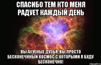 Спасибо тем кто меня радует каждый день Вы ахуеные дузья, вы просто бесконечнный космос с которыми я буду бесконечно!