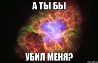 А ты бы убил меня?