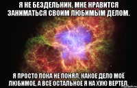 Я не бездельник, мне нравится заниматься своим любимым делом. Я просто пока не понял, какое дело моё любимое, а всё остальное я на хую вертел.