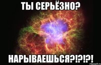 ТЫ СЕРЬЁЗНО? Нарываешься?!?!?!