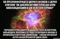 На пресконфернції в Цюриху фізиків з ЦЕРНу спитали "ви добули антиматерію,що було найскладнішим в цій нелегкій справі?" "переконати Любомира федишина, генія, мізантропа, мільярдера, програміста і просто хорошого хлопця із прекрасного містечка Зимна Вода"- сказав професор астро-фізик Професор Джон Елліс