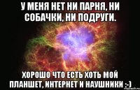 У меня нет ни парня, ни собачки, ни подруги. Хорошо что есть хоть мой планшет, интернет и наушники :-)