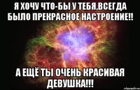 Я хочу что-бы у тебя,Всегда было прекрасное настроение!! А ещё ты очень красивая девушка!!!