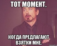 Тот момент, когда предлагают взятки мне.