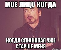 мое лицо когда когда слюнявая уже старше меня