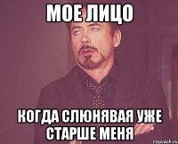 мое лицо когда слюнявая уже старше меня