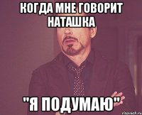 Когда мне говорит Наташка "Я ПОДУМАЮ"