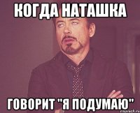 Когда Наташка говорит "Я ПОДУМАЮ"