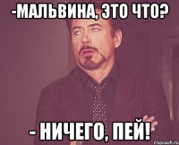 -мальвина, это что? - ничего, пей!